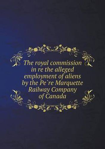 Cover image for The Royal Commission in Re the Alleged Employment of Aliens by the Pe Re Marquette Railway Company of Canada