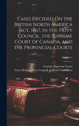 Cases Decided On the British North America Act, 1867, in the Privy Council, the Supreme Court of Canada, and the Provincial Courts; Volume 1