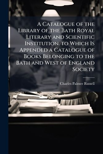 Cover image for A Catalogue of the Library of the Bath Royal Literary and Scientific Institution. to Which Is Appended a Catalogue of Books Belonging to the Bath and West of England Society