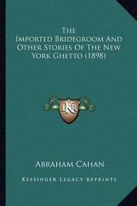 Cover image for The Imported Bridegroom and Other Stories of the New York Ghthe Imported Bridegroom and Other Stories of the New York Ghetto (1898) Etto (1898)