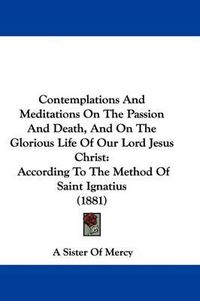Cover image for Contemplations and Meditations on the Passion and Death, and on the Glorious Life of Our Lord Jesus Christ: According to the Method of Saint Ignatius (1881)