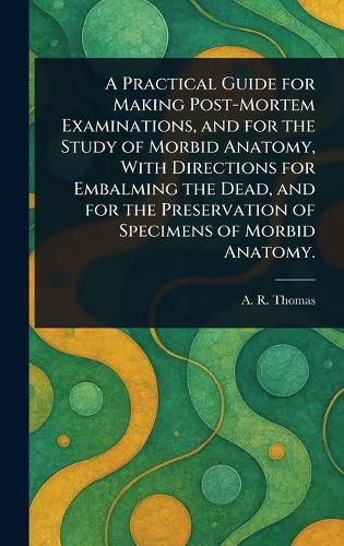 Cover image for A Practical Guide for Making Post-Mortem Examinations, and for the Study of Morbid Anatomy, With Directions for Embalming the Dead, and for the Preservation of Specimens of Morbid Anatomy.