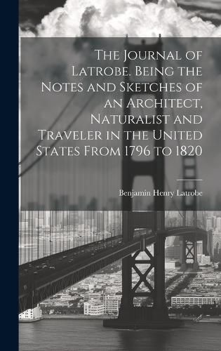 Cover image for The Journal of Latrobe. Being the Notes and Sketches of an Architect, Naturalist and Traveler in the United States From 1796 to 1820