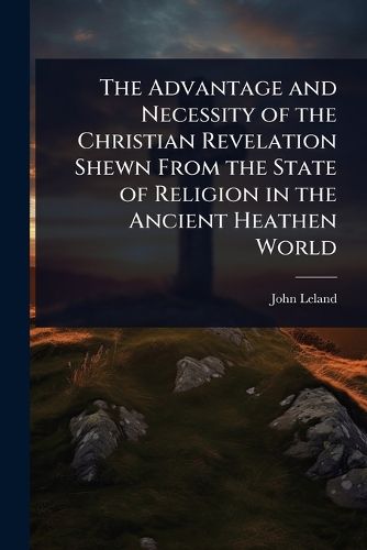 Cover image for The Advantage and Necessity of the Christian Revelation Shewn From the State of Religion in the Ancient Heathen World