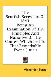 Cover image for The Scottish Secession of 1843: Being an Examination of the Principles and Narrative of the Contest Which Led to That Remarkable Event (1859)