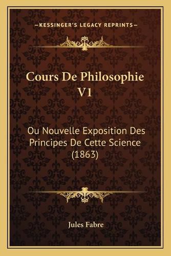 Cours de Philosophie V1: Ou Nouvelle Exposition Des Principes de Cette Science (1863)