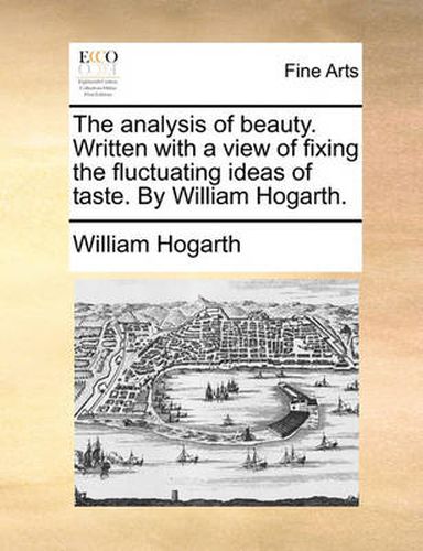 The Analysis of Beauty. Written with a View of Fixing the Fluctuating Ideas of Taste. by William Hogarth.
