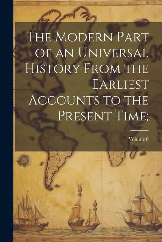 Cover image for The Modern Part of an Universal History From the Earliest Accounts to the Present Time;; Volume 6