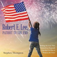 Cover image for Robert E. Lee, Patriot to the End: Making the Case That General Lee Purposely Lost the Civil War to Preserve the Union