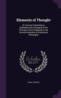 Cover image for Elements of Thought: Or, Concise Explanations (Alphabetically Arranged) of the Principal Terms Employed in the Several Branches of Intellectual Philosophy