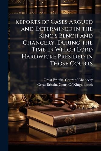 Cover image for Reports of Cases Argued and Determined in the King's Bench and Chancery, During the Time in Which Lord Hardwicke Presided in Those Courts