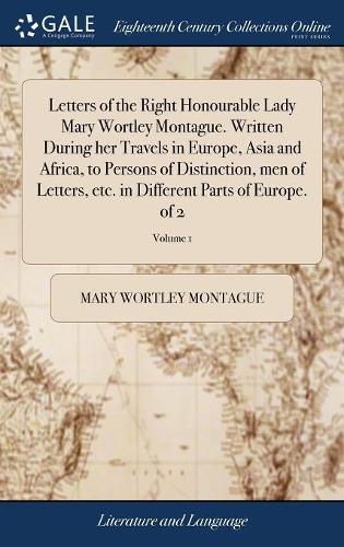 Letters of the Right Honourable Lady Mary Wortley Montague. Written During her Travels in Europe, Asia and Africa, to Persons of Distinction, men of Letters, etc. in Different Parts of Europe. of 2; Volume 1