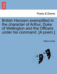 Cover image for British Heroism Exemplified in the Character of Arthur, Duke of Wellington and the Officers Under His Command. [A Poem.]