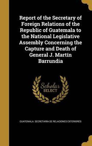 Cover image for Report of the Secretary of Foreign Relations of the Republic of Guatemala to the National Legislative Assembly Concerning the Capture and Death of General J. Martin Barrundia