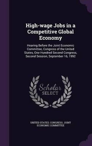 Cover image for High-Wage Jobs in a Competitive Global Economy: Hearing Before the Joint Economic Committee, Congress of the United States, One Hundred Second Congress, Second Session, September 16, 1992