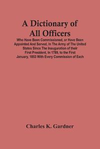 Cover image for A Dictionary Of All Officers, Who Have Been Commissioned, Or Have Been Appointed And Served, In The Army Of The United States Since The Inauguration Of Their First President, In 1789, To The First January, 1853 With Every Commission Of Each;- Including The D