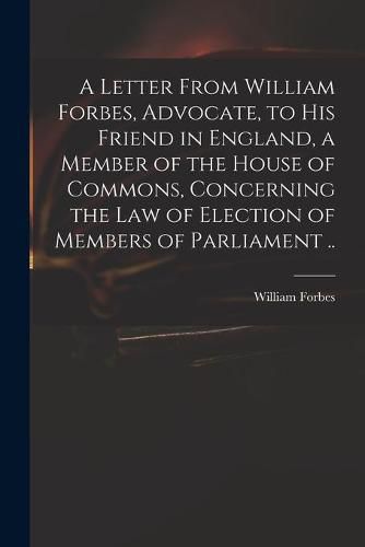 Cover image for A Letter From William Forbes, Advocate, to His Friend in England, a Member of the House of Commons, Concerning the Law of Election of Members of Parliament ..