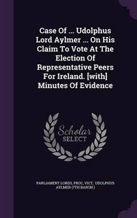 Cover image for Case of ... Udolphus Lord Aylmer ... on His Claim to Vote at the Election of Representative Peers for Ireland. [With] Minutes of Evidence