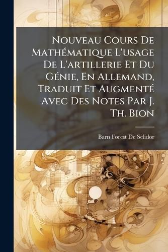 Cover image for Nouveau Cours de Mathmatique L'Usage de L'Artillerie Et Du Gnie, En Allemand, Traduit Et Augment Avec Des Notes Par J. Th. Bion
