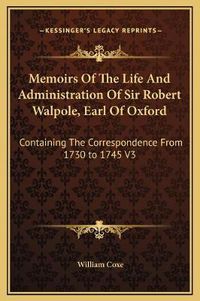 Cover image for Memoirs of the Life and Administration of Sir Robert Walpole, Earl of Oxford: Containing the Correspondence from 1730 to 1745 V3