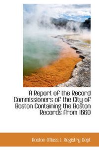 Cover image for A Report of the Record Commissioners of the City of Boston Containing the Boston Records from 1660