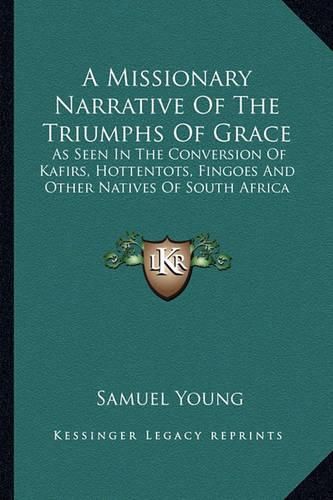 A Missionary Narrative of the Triumphs of Grace: As Seen in the Conversion of Kafirs, Hottentots, Fingoes and Other Natives of South Africa