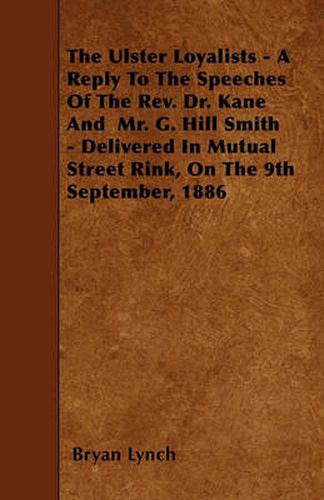 The Ulster Loyalists - A Reply To The Speeches Of The Rev. Dr. Kane And Mr. G. Hill Smith - Delivered In Mutual Street Rink, On The 9th September, 1886