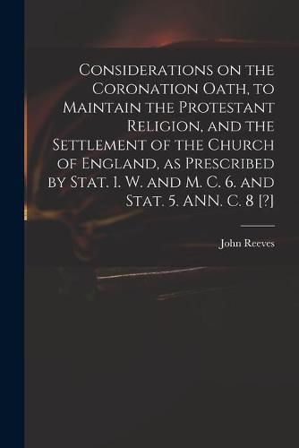 Considerations on the Coronation Oath, to Maintain the Protestant Religion, and the Settlement of the Church of England, as Prescribed by Stat. 1. W. and M. C. 6. and Stat. 5. ANN. C. 8 [?]