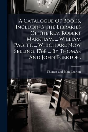 Cover image for A Catalogue of Books, Including the Libraries of the REV. Robert Markham, ... William Pagitt, ... Which Are Now Selling, 1788 ... by Thomas and John Egerton, ...