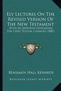 Cover image for Ely Lectures on the Revised Version of the New Testament: With an Appendix Containing the Chief Textual Changes (1882)