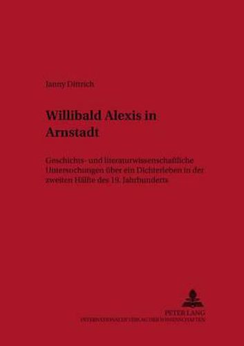 Willibald Alexis in Arnstadt: Geschichts- Und Literaturwissenschaftliche Untersuchungen Ueber Ein Dichterleben in Der Zweiten Haelfte Des 19. Jahrhunderts