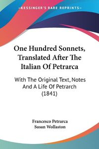 Cover image for One Hundred Sonnets, Translated After The Italian Of Petrarca: With The Original Text, Notes And A Life Of Petrarch (1841)