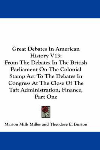 Cover image for Great Debates in American History V13: From the Debates in the British Parliament on the Colonial Stamp ACT to the Debates in Congress at the Close of the Taft Administration; Finance, Part One