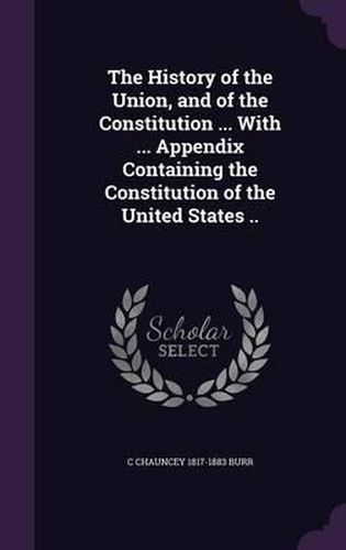 Cover image for The History of the Union, and of the Constitution ... with ... Appendix Containing the Constitution of the United States ..