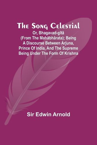 The Song Celestial; Or, Bhagavad-G?t? (from the Mah?bh?rata); Being a discourse between Arjuna, Prince of India, and the Supreme Being under the form of Krishna