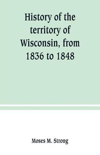 Cover image for History of the territory of Wisconsin, from 1836 to 1848: Preceded by an account of some events during the period in which it was under the dominion of kings, states or other territories, previous to the year 1836