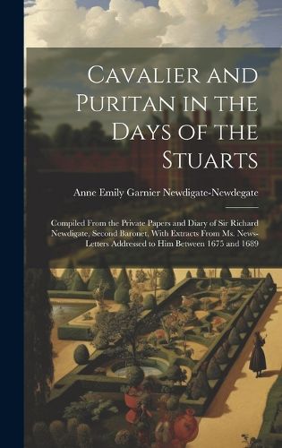 Cover image for Cavalier and Puritan in the Days of the Stuarts; Compiled From the Private Papers and Diary of Sir Richard Newdigate, Second Baronet, With Extracts From ms. News-letters Addressed to him Between 1675 and 1689