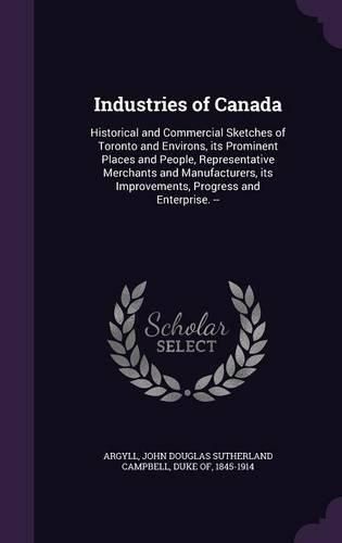 Industries of Canada: Historical and Commercial Sketches of Toronto and Environs, Its Prominent Places and People, Representative Merchants and Manufacturers, Its Improvements, Progress and Enterprise. --