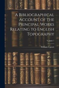 Cover image for A Bibliographical Account of the Principal Works Relating to English Topography; Volume 1