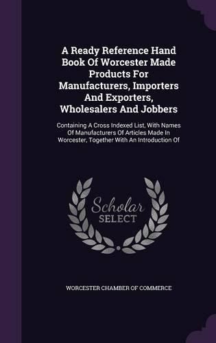 Cover image for A Ready Reference Hand Book of Worcester Made Products for Manufacturers, Importers and Exporters, Wholesalers and Jobbers: Containing a Cross Indexed List, with Names of Manufacturers of Articles Made in Worcester, Together with an Introduction of