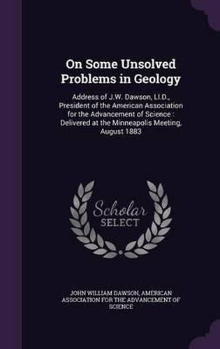 On Some Unsolved Problems in Geology: Address of J.W. Dawson, LL.D., President of the American Association for the Advancement of Science: Delivered at the Minneapolis Meeting, August 1883