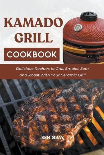 Kamado Grill Cookbook: Delicious Recipes to Grill, Smoke, Sear and Roast With Your Ceramic Grill