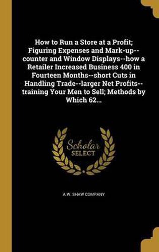 Cover image for How to Run a Store at a Profit; Figuring Expenses and Mark-Up--Counter and Window Displays--How a Retailer Increased Business 400 in Fourteen Months--Short Cuts in Handling Trade--Larger Net Profits--Training Your Men to Sell; Methods by Which 62...