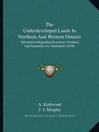 Cover image for The Underdeveloped Lands in Northern and Western Ontario: Information Regarding Resources, Products and Suitability for Settlement (1878)