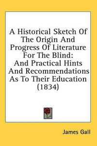 Cover image for A Historical Sketch of the Origin and Progress of Literature for the Blind: And Practical Hints and Recommendations as to Their Education (1834)