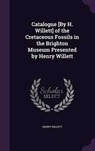 Catalogue [By H. Willett] of the Cretaceous Fossils in the Brighton Museum Presented by Henry Willett