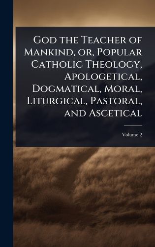 Cover image for God the Teacher of Mankind, or, Popular Catholic Theology, Apologetical, Dogmatical, Moral, Liturgical, Pastoral, and Ascetical