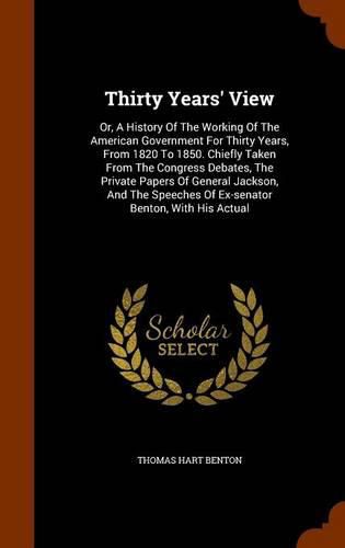 Cover image for Thirty Years' View: Or, a History of the Working of the American Government for Thirty Years, from 1820 to 1850. Chiefly Taken from the Congress Debates, the Private Papers of General Jackson, and the Speeches of Ex-Senator Benton, with His Actual