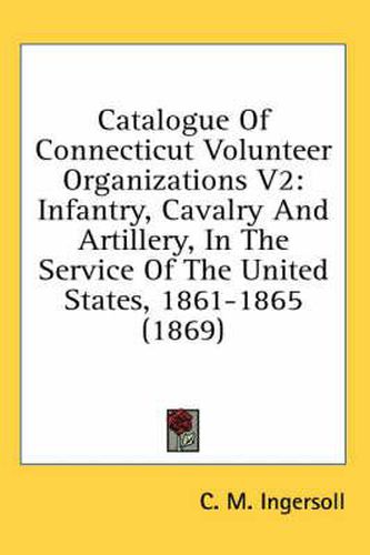 Cover image for Catalogue of Connecticut Volunteer Organizations V2: Infantry, Cavalry and Artillery, in the Service of the United States, 1861-1865 (1869)