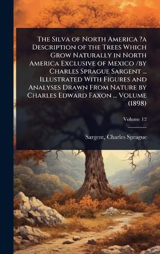 Cover image for The Silva of North America ?a Description of the Trees Which Grow Naturally in North America Exclusive of Mexico /by Charles Sprague Sargent ... Illustrated With Figures and Analyses Drawn From Nature by Charles Edward Faxon ... Volume (1898)